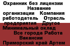 Охранник без лицензии. 2/2 › Название организации ­ Компания-работодатель › Отрасль предприятия ­ Другое › Минимальный оклад ­ 15 000 - Все города Работа » Вакансии   . Приморский край,Артем г.